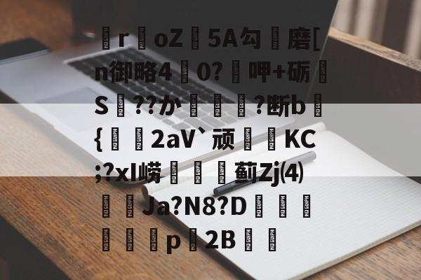 爱游戏体育-关于瞸r€oZ皩5A勾儔磨[n御略4杙0?呷+砺S??か篿?断b倝{2aV`顽皷KC;?xI崂篋蓟Zj⑷橢蝱Ja?N8?D騊汒豋餈p櫦2B的信息